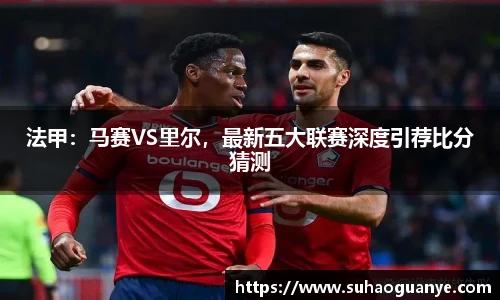 法甲：马赛VS里尔，最新五大联赛深度引荐比分猜测